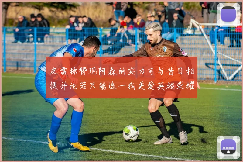 皮雷称赞现阿森纳实力可与昔日相提并论若只能选一我更爱英超荣耀