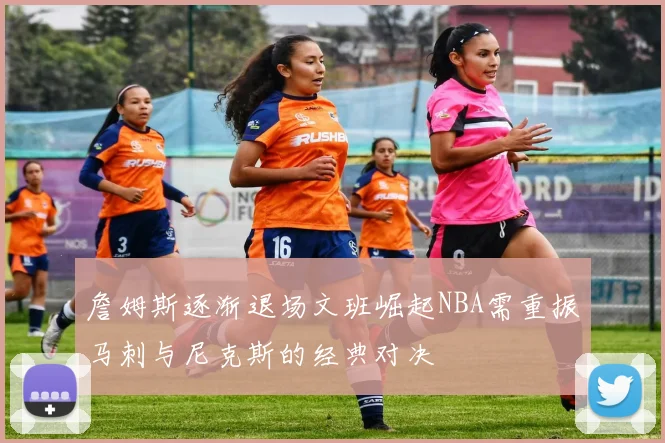 詹姆斯逐渐退场文班崛起NBA需重振马刺与尼克斯的经典对决