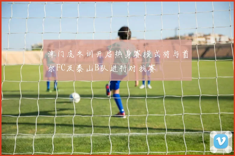 津门虎冬训开启热身赛模式将与首尔FC及泰山B队进行对抗赛