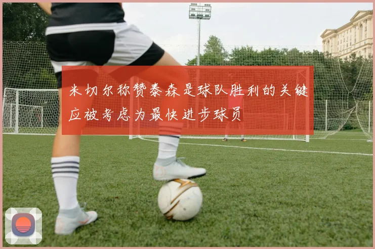 米切尔称赞泰森是球队胜利的关键应被考虑为最快进步球员