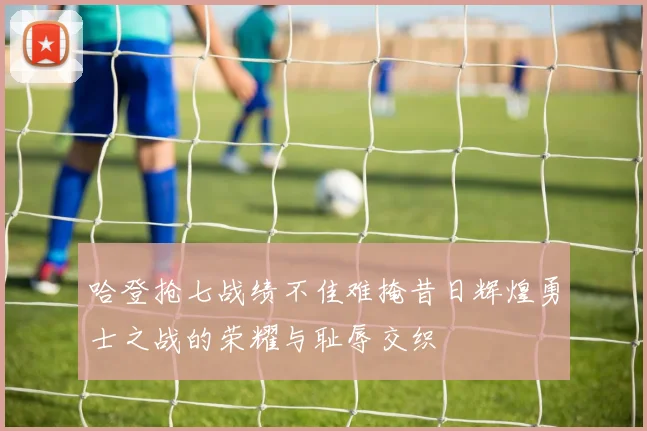 哈登抢七战绩不佳难掩昔日辉煌勇士之战的荣耀与耻辱交织