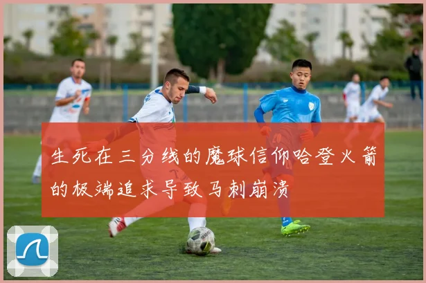 生死在三分线的魔球信仰哈登火箭的极端追求导致马刺崩溃