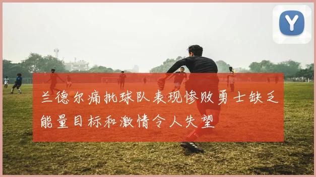 兰德尔痛批球队表现惨败勇士缺乏能量目标和激情令人失望
