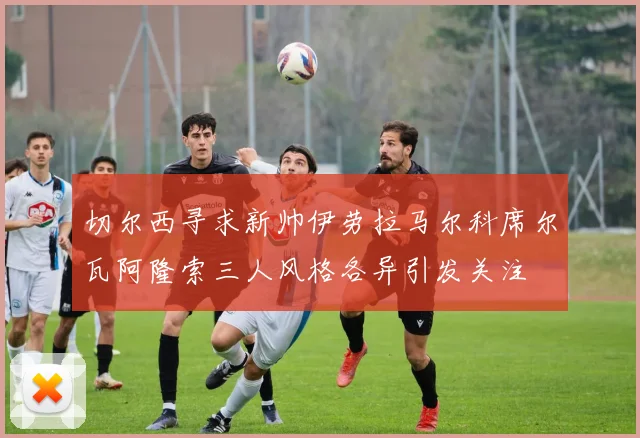 切尔西寻求新帅伊劳拉马尔科席尔瓦阿隆索三人风格各异引发关注