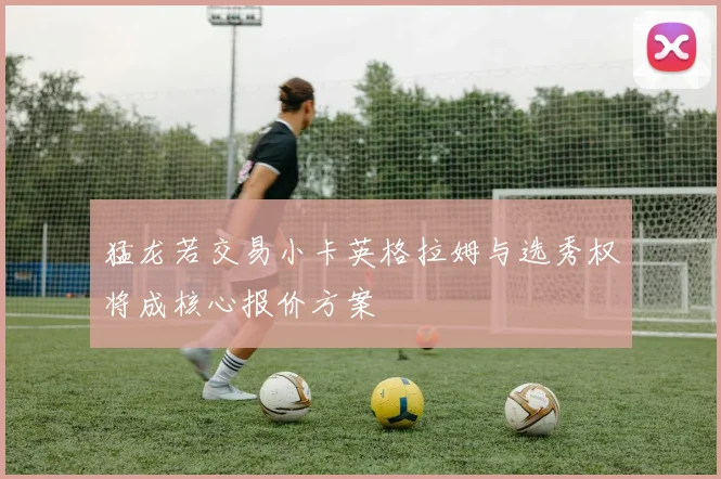 猛龙若交易小卡英格拉姆与选秀权将成核心报价方案