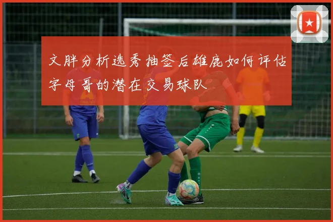 文胖分析选秀抽签后雄鹿如何评估字母哥的潜在交易球队