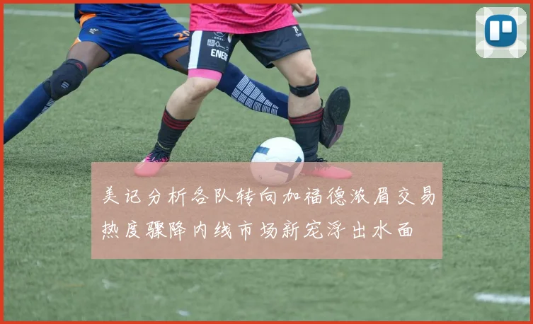 美记分析各队转向加福德浓眉交易热度骤降内线市场新宠浮出水面