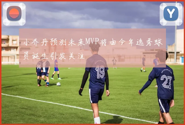 小乔丹预测未来MVP将由今年选秀球员诞生引发关注