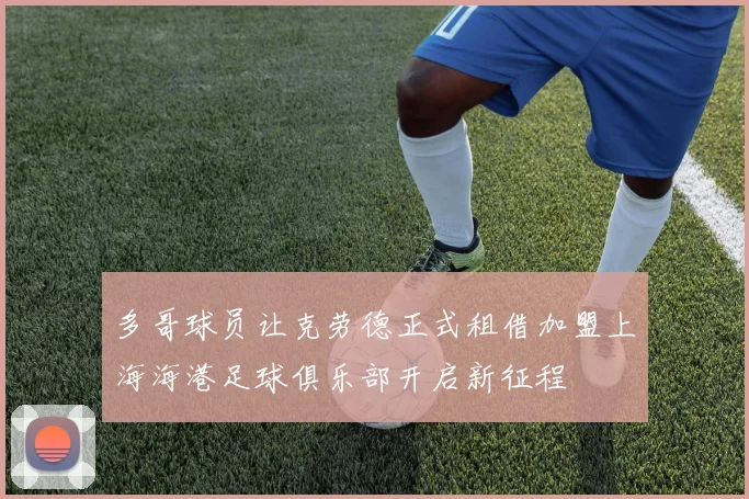 多哥球员让克劳德正式租借加盟上海海港足球俱乐部开启新征程