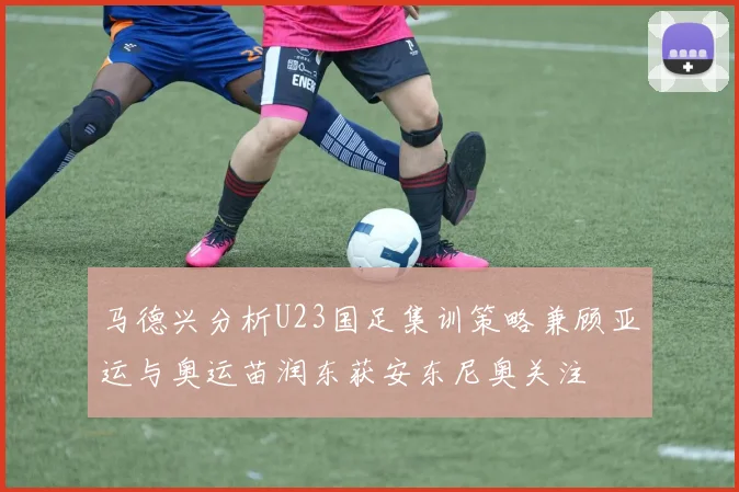 马德兴分析U23国足集训策略兼顾亚运与奥运苗润东获安东尼奥关注