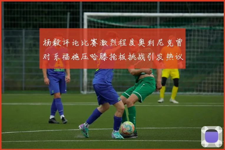 杨毅评论比赛激烈程度奥利尼克曾对乐福施压哈滕抢板挑战引发热议