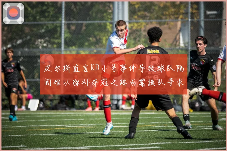 皮尔斯直言KD小号事件导致球队隔阂难以弥补夺冠之路或需换队寻求新机会