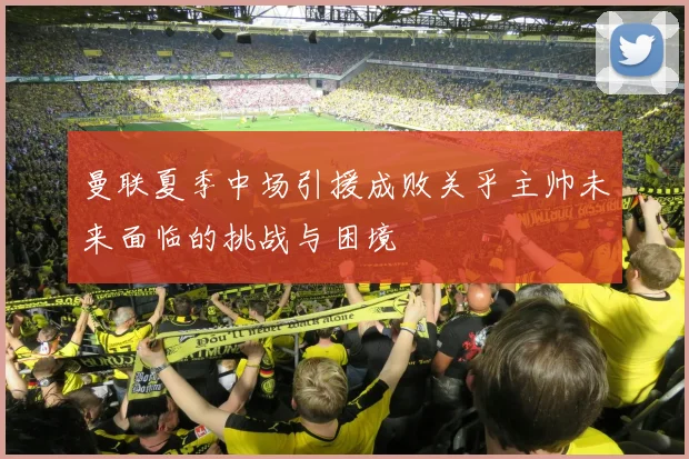 曼联夏季中场引援成败关乎主帅未来面临的挑战与困境