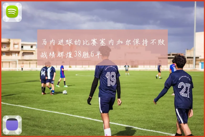 马内进球的比赛塞内加尔保持不败战绩辉煌38胜6平