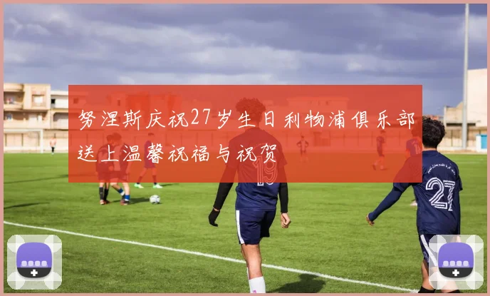 努涅斯庆祝27岁生日利物浦俱乐部送上温馨祝福与祝贺