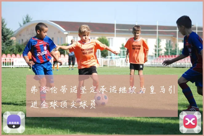 弗洛伦蒂诺坚定承诺继续为皇马引进全球顶尖球员