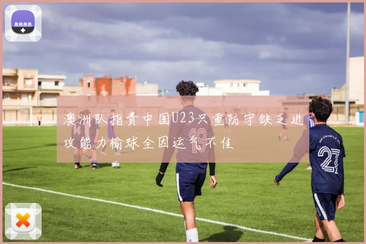 澳洲队指责中国U23只重防守缺乏进攻能力输球全因运气不佳
