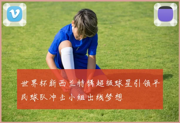 世界杯新西兰特辑超级球星引领平民球队冲击小组出线梦想