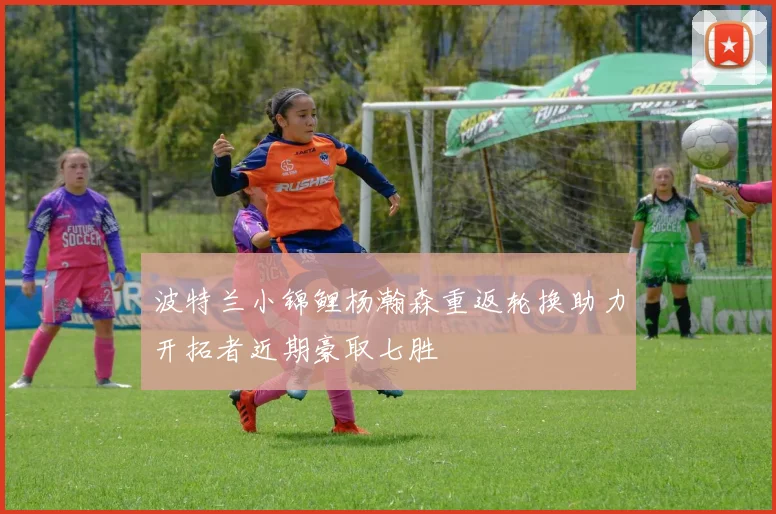 波特兰小锦鲤杨瀚森重返轮换助力开拓者近期豪取七胜